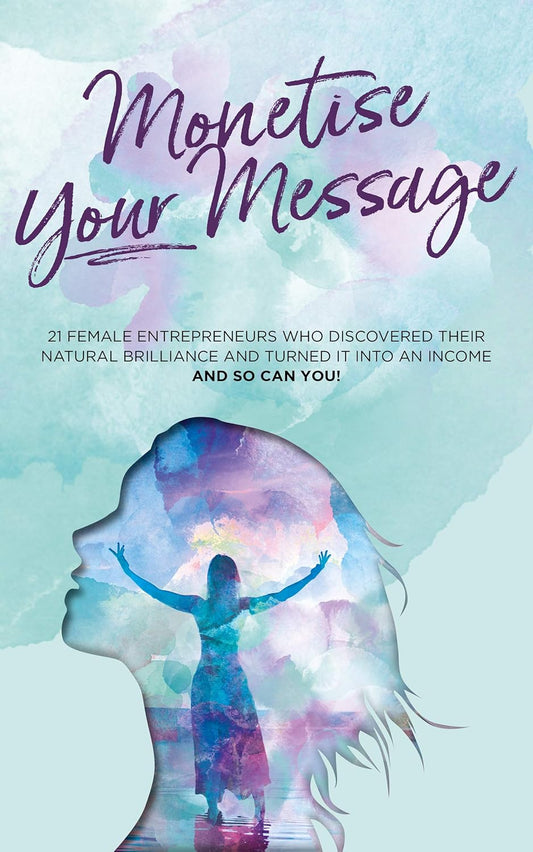 Monetise Your Message: 21 Female Entrepreneurs who discovered their natural brilliance and turned it into an income and so can you!